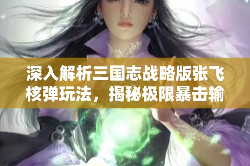 深入解析三国志战略版张飞核弹玩法，揭秘极限暴击输出策略