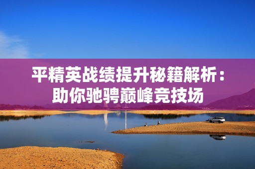 平精英战绩提升秘籍解析：助你驰骋巅峰竞技场