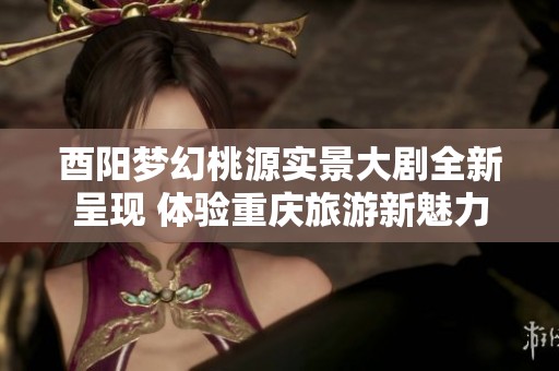 酉阳梦幻桃源实景大剧全新呈现 体验重庆旅游新魅力