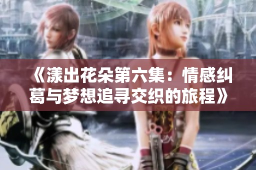 《漾出花朵第六集：情感纠葛与梦想追寻交织的旅程》