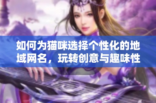 如何为猫咪选择个性化的地域网名，玩转创意与趣味性