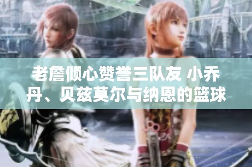 老詹倾心赞誉三队友 小乔丹、贝兹莫尔与纳恩的篮球故事