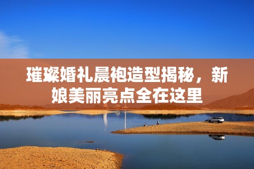 璀璨婚礼晨袍造型揭秘，新娘美丽亮点全在这里