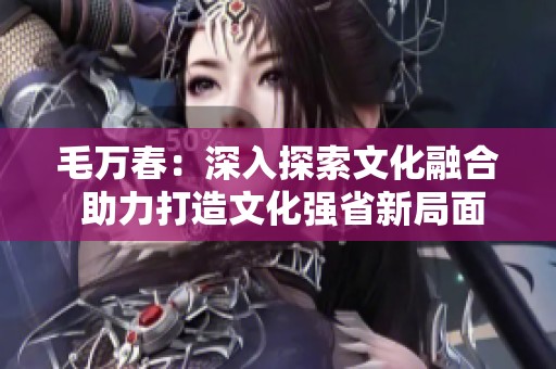毛万春：深入探索文化融合 助力打造文化强省新局面