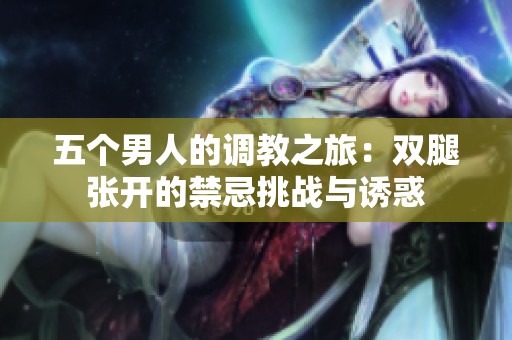 五个男人的调教之旅：双腿张开的禁忌挑战与诱惑
