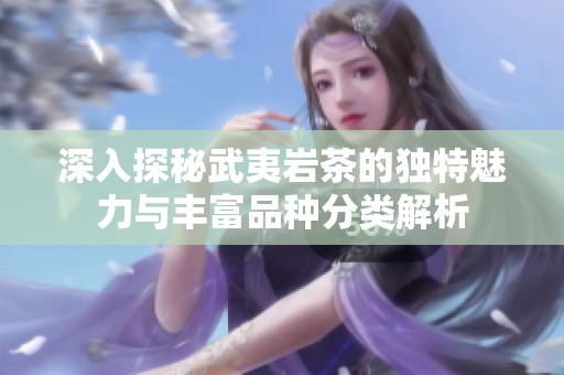 深入探秘武夷岩茶的独特魅力与丰富品种分类解析