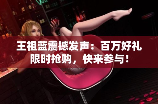 王祖蓝震撼发声：百万好礼限时抢购，快来参与！