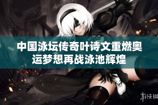 中国泳坛传奇叶诗文重燃奥运梦想再战泳池辉煌