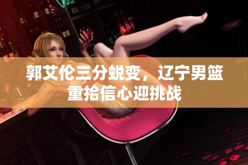郭艾伦三分蜕变，辽宁男篮重拾信心迎挑战