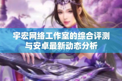 宇宏网络工作室的综合评测与安卓最新动态分析