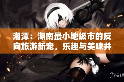 湘潭：湖南最小地级市的反向旅游新宠，乐趣与美味并存！