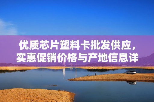 优质芯片塑料卡批发供应，实惠促销价格与产地信息详解