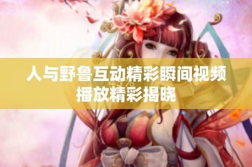 人与野鲁互动精彩瞬间视频播放精彩揭晓
