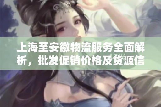 上海至安徽物流服务全面解析，批发促销价格及货源信息详解