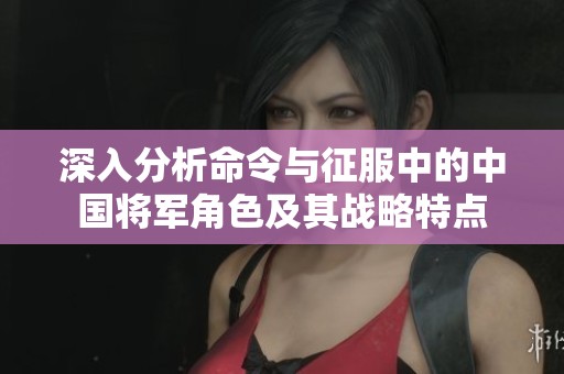 深入分析命令与征服中的中国将军角色及其战略特点