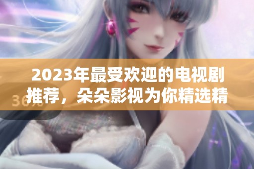 2023年最受欢迎的电视剧推荐，朵朵影视为你精选精彩剧集