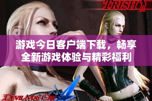 游戏今日客户端下载，畅享全新游戏体验与精彩福利