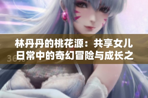 林丹丹的桃花源：共享女儿日常中的奇幻冒险与成长之路