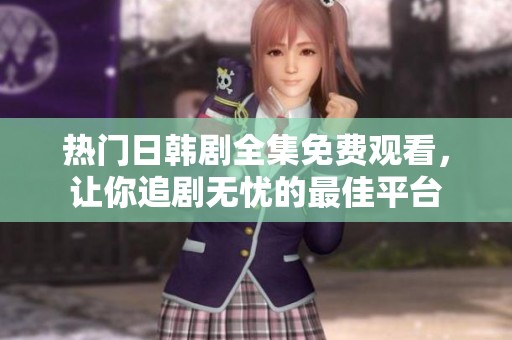 热门日韩剧全集免费观看，让你追剧无忧的最佳平台