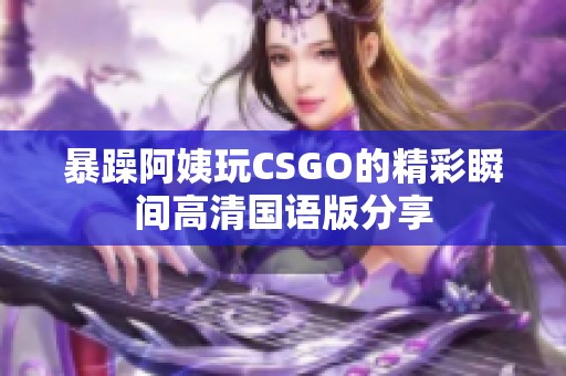 暴躁阿姨玩CSGO的精彩瞬间高清国语版分享