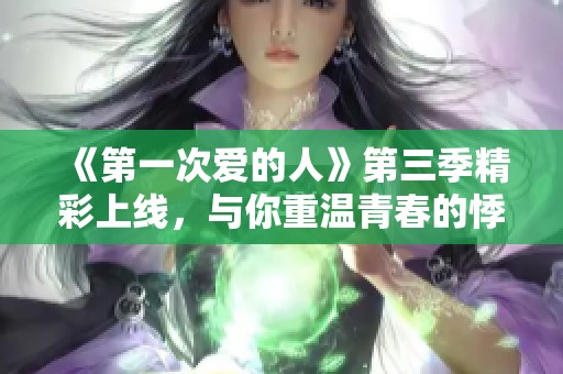 《第一次爱的人》第三季精彩上线，与你重温青春的悸动与成长