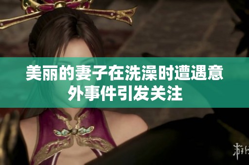美丽的妻子在洗澡时遭遇意外事件引发关注