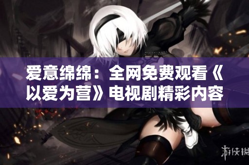 爱意绵绵：全网免费观看《以爱为营》电视剧精彩内容解析