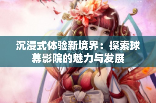 沉浸式体验新境界：探索球幕影院的魅力与发展