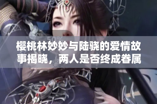 樱桃林妙妙与陆骁的爱情故事揭晓，两人是否终成眷属