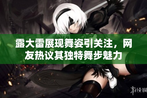 露大雷展现舞姿引关注，网友热议其独特舞步魅力