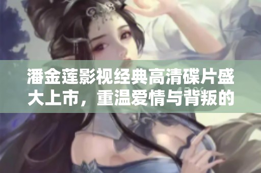 潘金莲影视经典高清碟片盛大上市，重温爱情与背叛的故事