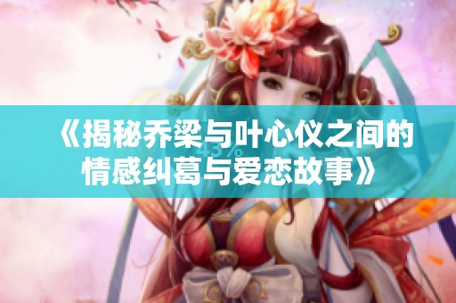 《揭秘乔梁与叶心仪之间的情感纠葛与爱恋故事》