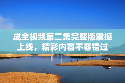 成全视频第二集完整版震撼上线，精彩内容不容错过