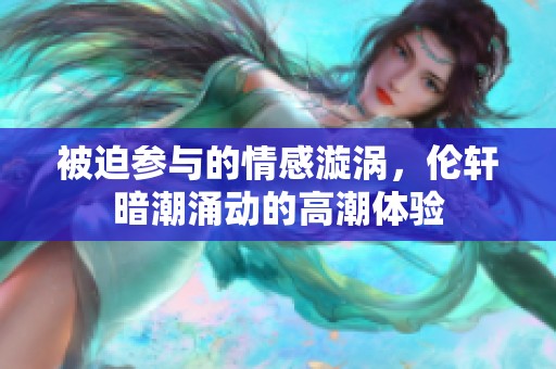 被迫参与的情感漩涡，伦轩暗潮涌动的高潮体验