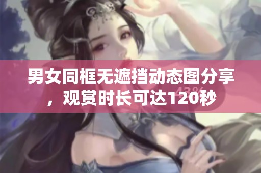 男女同框无遮挡动态图分享，观赏时长可达120秒