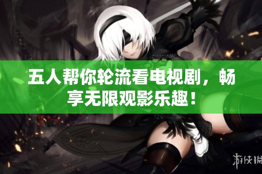 五人帮你轮流看电视剧，畅享无限观影乐趣！