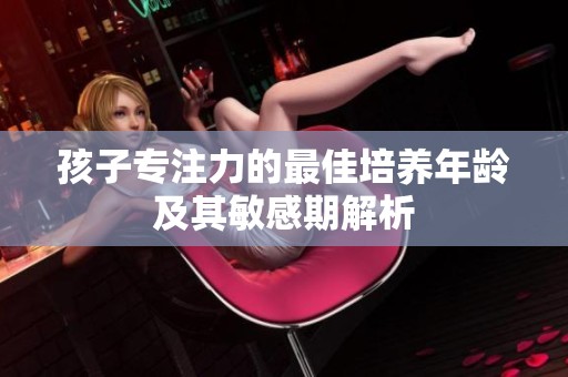 孩子专注力的最佳培养年龄及其敏感期解析
