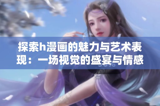 探索h漫画的魅力与艺术表现：一场视觉的盛宴与情感的碰撞