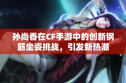 孙尚香在CF手游中的创新钢筋坐姿挑战，引发新热潮