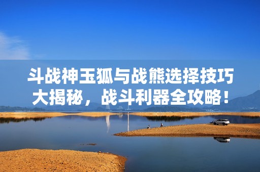 斗战神玉狐与战熊选择技巧大揭秘，战斗利器全攻略！