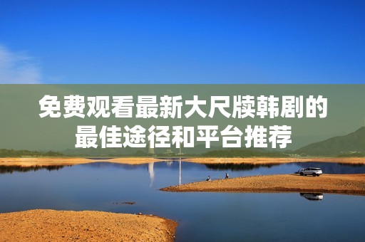 免费观看最新大尺牍韩剧的最佳途径和平台推荐