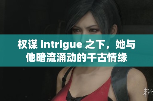 权谋 intrigue 之下，她与他暗流涌动的千古情缘