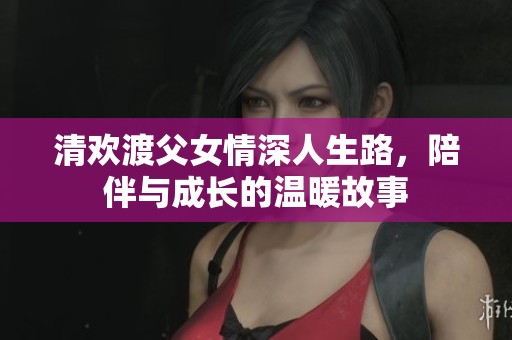 清欢渡父女情深人生路，陪伴与成长的温暖故事