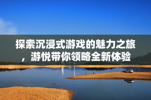 探索沉浸式游戏的魅力之旅，游悦带你领略全新体验
