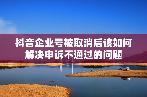 抖音企业号被取消后该如何解决申诉不通过的问题