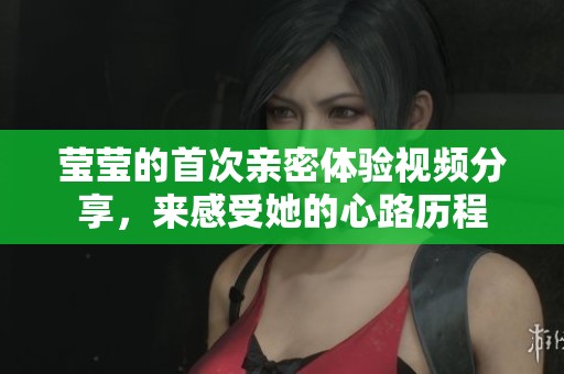 莹莹的首次亲密体验视频分享，来感受她的心路历程