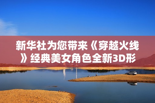 新华社为您带来《穿越火线》经典美女角色全新3D形象展示