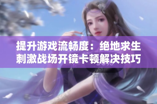 提升游戏流畅度：绝地求生刺激战场开镜卡顿解决技巧全解析