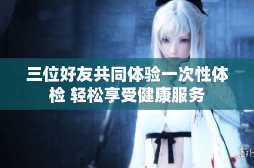 三位好友共同体验一次性体检 轻松享受健康服务