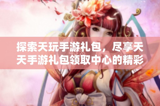探索天玩手游礼包，尽享天天手游礼包领取中心的精彩福利